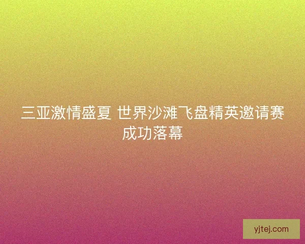三亚激情盛夏 世界沙滩飞盘精英邀请赛成功落幕