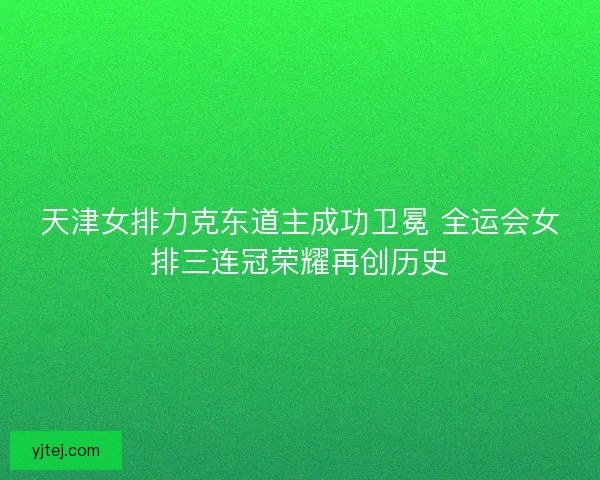 天津女排力克东道主成功卫冕 全运会女排三连冠荣耀再创历史