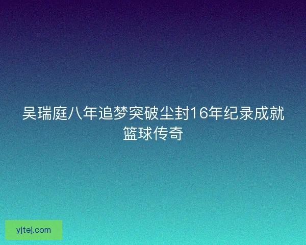 吴瑞庭八年追梦突破尘封16年纪录成就篮球传奇