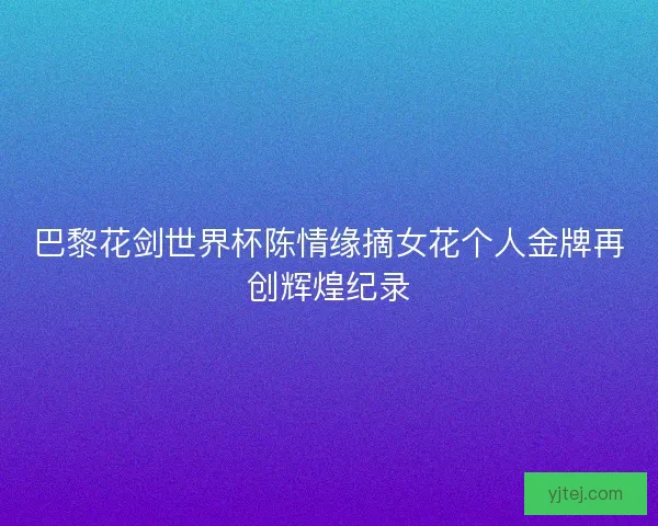巴黎花剑世界杯陈情缘摘女花个人金牌再创辉煌纪录