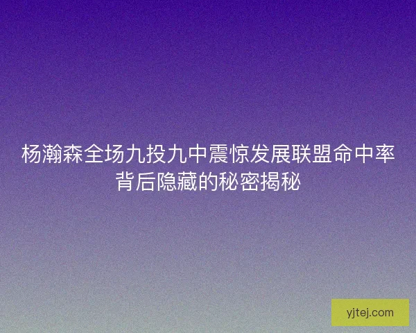 杨瀚森全场九投九中震惊发展联盟命中率背后隐藏的秘密揭秘