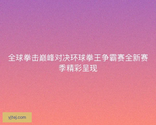 全球拳击巅峰对决环球拳王争霸赛全新赛季精彩呈现