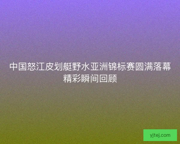 中国怒江皮划艇野水亚洲锦标赛圆满落幕精彩瞬间回顾
